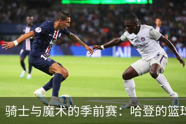 骑士与魔术的季前赛：哈登的篮球奇幻之旅